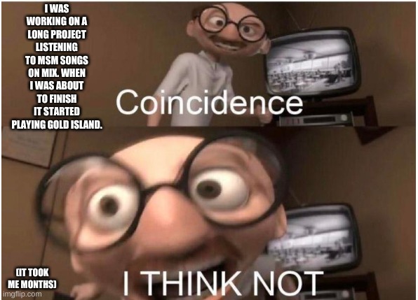 Coincidence, I THINK NOT | I WAS WORKING ON A LONG PROJECT LISTENING TO MSM SONGS ON MIX. WHEN I WAS ABOUT TO FINISH IT STARTED PLAYING GOLD ISLAND. (IT TOOK ME MONTHS) | image tagged in coincidence i think not | made w/ Imgflip meme maker