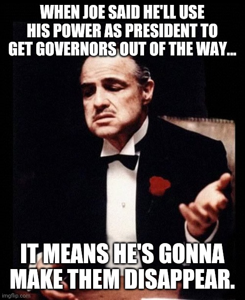 Sounds like something Hilary would say. | WHEN JOE SAID HE'LL USE HIS POWER AS PRESIDENT TO GET GOVERNORS OUT OF THE WAY... IT MEANS HE'S GONNA MAKE THEM DISAPPEAR. | image tagged in memes | made w/ Imgflip meme maker
