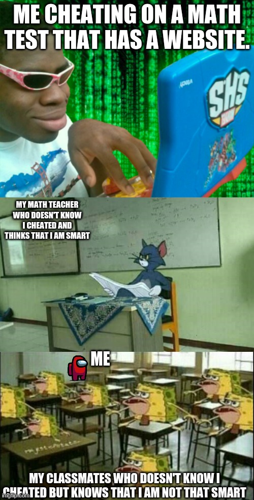 Me cheating | ME CHEATING ON A MATH TEST THAT HAS A WEBSITE. MY MATH TEACHER WHO DOESN'T KNOW I CHEATED AND THINKS THAT I AM SMART; ME; MY CLASSMATES WHO DOESN'T KNOW I CHEATED BUT KNOWS THAT I AM NOT THAT SMART | image tagged in hacker with a laptop,tom in classroom,spongegar classroom | made w/ Imgflip meme maker