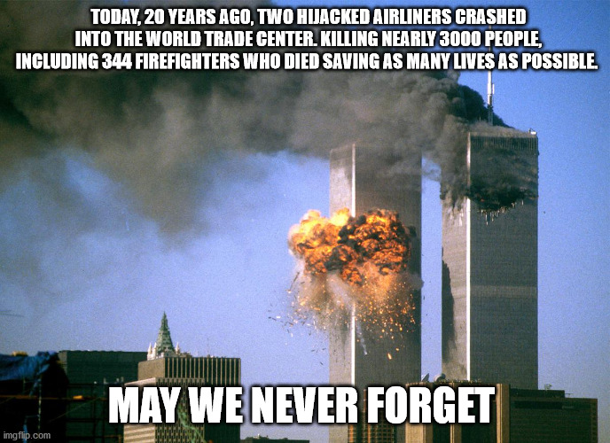 A moment of silence for those who gave their lives. | TODAY, 20 YEARS AGO, TWO HIJACKED AIRLINERS CRASHED INTO THE WORLD TRADE CENTER. KILLING NEARLY 3000 PEOPLE, INCLUDING 344 FIREFIGHTERS WHO DIED SAVING AS MANY LIVES AS POSSIBLE. MAY WE NEVER FORGET | image tagged in 911 9/11 twin towers impact | made w/ Imgflip meme maker