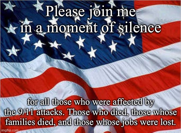 USA Flag | Please join me in a moment of silence; for all those who were affected by the 9/11 attacks. Those who died, those whose families died, and those whose jobs were lost. | image tagged in usa flag,9/11 | made w/ Imgflip meme maker