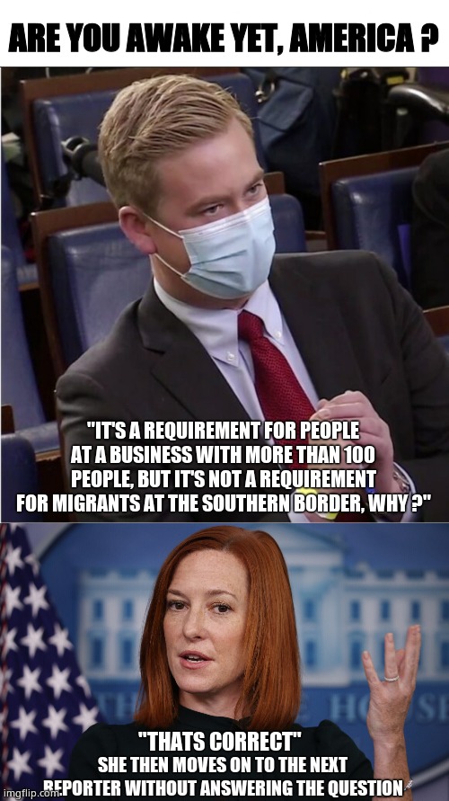 Migrants get in jab free. Why ? |  ARE YOU AWAKE YET, AMERICA ? "IT'S A REQUIREMENT FOR PEOPLE AT A BUSINESS WITH MORE THAN 100 PEOPLE, BUT IT'S NOT A REQUIREMENT FOR MIGRANTS AT THE SOUTHERN BORDER, WHY ?"; "THATS CORRECT"; SHE THEN MOVES ON TO THE NEXT REPORTER WITHOUT ANSWERING THE QUESTION | image tagged in memes,white house,migrants,americans,vaccinations,political meme | made w/ Imgflip meme maker