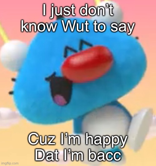 Oggy oggy | I just don’t know Wut to say; Cuz I’m happy Dat I’m bacc | image tagged in oggy oggy | made w/ Imgflip meme maker