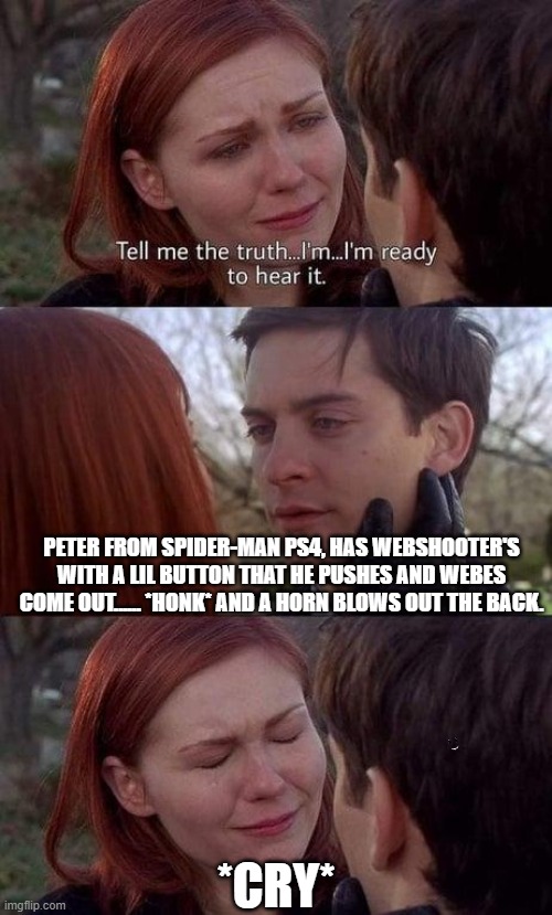 k | PETER FROM SPIDER-MAN PS4, HAS WEBSHOOTER'S WITH A LIL BUTTON THAT HE PUSHES AND WEBES COME OUT...... *HONK* AND A HORN BLOWS OUT THE BACK. *CRY* | image tagged in tell me the truth i'm ready to hear it | made w/ Imgflip meme maker