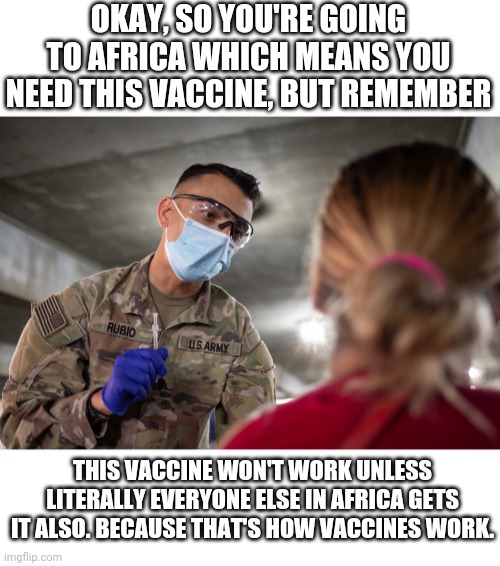 OKAY, SO YOU'RE GOING TO AFRICA WHICH MEANS YOU NEED THIS VACCINE, BUT REMEMBER; THIS VACCINE WON'T WORK UNLESS LITERALLY EVERYONE ELSE IN AFRICA GETS IT ALSO. BECAUSE THAT'S HOW VACCINES WORK. | made w/ Imgflip meme maker
