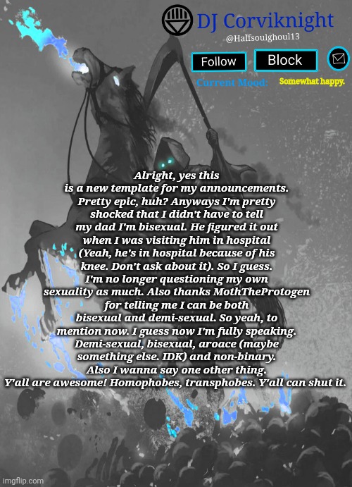 Ignore the bad spelling on the template's name. But yee. | Alright, yes this is a new template for my announcements. Pretty epic, huh? Anyways I'm pretty shocked that I didn't have to tell my dad I'm bisexual. He figured it out when I was visiting him in hospital (Yeah, he's in hospital because of his knee. Don't ask about it). So I guess. I'm no longer questioning my own sexuality as much. Also thanks MothTheProtogen for telling me I can be both bisexual and demi-sexual. So yeah, to mention now. I guess now I'm fully speaking. Demi-sexual, bisexual, aroace (maybe something else. IDK) and non-binary. Also I wanna say one other thing. Y'all are awesome! Homophobes, transphobes. Y'all can shut it. Somewhat happy. | image tagged in dj corviknight's armegedon announcements | made w/ Imgflip meme maker