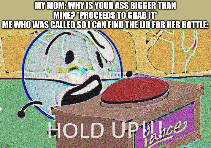 she says that a lot too.... | MY MOM: WHY IS YOUR ASS BIGGER THAN MINE? *PROCEEDS TO GRAB IT*
ME WHO WAS CALLED SO I CAN FIND THE LID FOR HER BOTTLE: | image tagged in hold up bubble | made w/ Imgflip meme maker