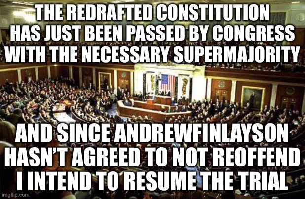 This redraft prevents power abuse by the owners. Plus with Wubbzy in charge for now we shouldn’t have to worry. | THE REDRAFTED CONSTITUTION HAS JUST BEEN PASSED BY CONGRESS WITH THE NECESSARY SUPERMAJORITY; AND SINCE ANDREWFINLAYSON HASN’T AGREED TO NOT REOFFEND I INTEND TO RESUME THE TRIAL | image tagged in congress | made w/ Imgflip meme maker