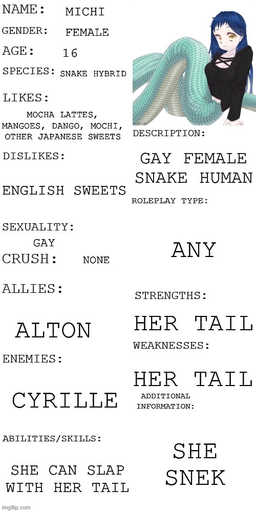 (Updated) Roleplay OC showcase | MICHI; FEMALE; 16; SNAKE HYBRID; MOCHA LATTES, MANGOES, DANGO, MOCHI, OTHER JAPANESE SWEETS; GAY FEMALE SNAKE HUMAN; ENGLISH SWEETS; ANY; GAY; NONE; HER TAIL; ALTON; HER TAIL; CYRILLE; SHE SNEK; SHE CAN SLAP WITH HER TAIL | image tagged in updated roleplay oc showcase | made w/ Imgflip meme maker