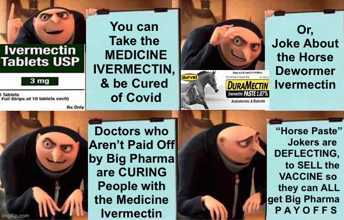 THEY Mock the Paste, to Keep YOU in the Dark.  WHY? | Or, Joke About the Horse Dewormer Ivermectin; You can 
Take the 
MEDICINE
IVERMECTIN, 
& be Cured 
of Covid; “Horse Paste”
Jokers are  
DEFLECTING, 
to SELL the 
VACCINE so  
they can ALL 
get Big Pharma 
P A Y O F F S; Doctors who 
Aren’t Paid Off 
by Big Pharma 
are CURING 
People with 
the Medicine 
Ivermectin | image tagged in memes,gru's plan,ivermectin,plan demic,power money control,con vid | made w/ Imgflip meme maker