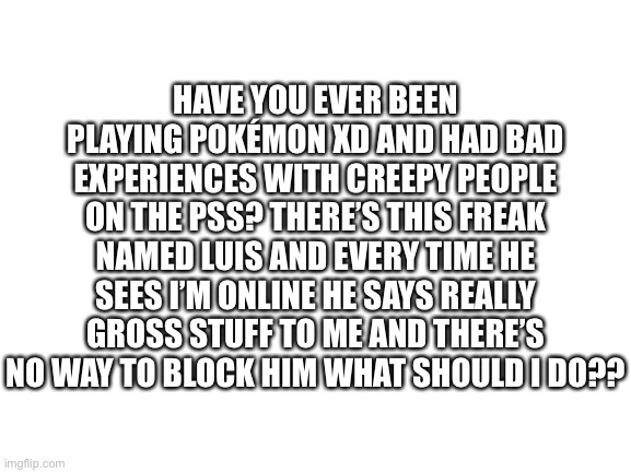 if you’ve had this happen to you, it’s not your fault <3 -WTC | HAVE YOU EVER BEEN PLAYING POKÉMON XD AND HAD BAD EXPERIENCES WITH CREEPY PEOPLE ON THE PSS? THERE’S THIS FREAK NAMED LUIS AND EVERY TIME HE SEES I’M ONLINE HE SAYS REALLY GROSS STUFF TO ME AND THERE’S NO WAY TO BLOCK HIM WHAT SHOULD I DO?? | image tagged in blank white template | made w/ Imgflip meme maker