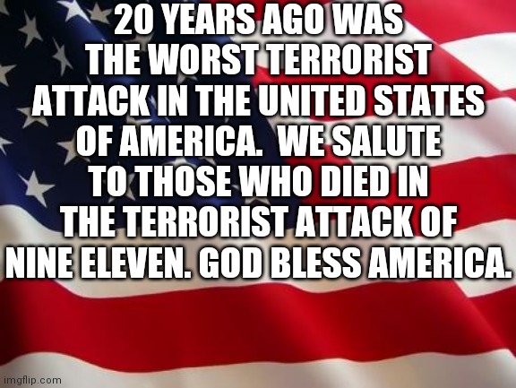 American flag | 20 YEARS AGO WAS THE WORST TERRORIST ATTACK IN THE UNITED STATES OF AMERICA.  WE SALUTE TO THOSE WHO DIED IN THE TERRORIST ATTACK OF NINE ELEVEN. GOD BLESS AMERICA. | image tagged in american flag | made w/ Imgflip meme maker