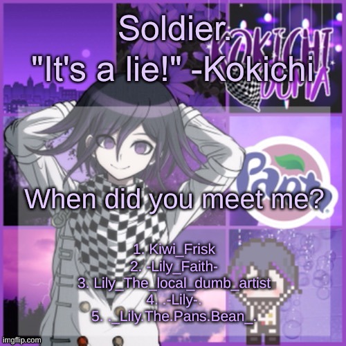 Soldier's Kokichi temp | When did you meet me? 1. Kiwi_Frisk
2. -Lily_Faith-
3. Lily_The_local_dumb_artist
4. .-Lily-.
5. ._Lily.The.Pans.Bean_. | image tagged in soldier's kokichi temp | made w/ Imgflip meme maker