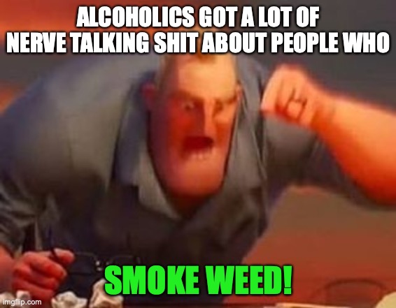 Mr incredible mad | ALCOHOLICS GOT A LOT OF NERVE TALKING SHIT ABOUT PEOPLE WHO; SMOKE WEED! | image tagged in mr incredible mad | made w/ Imgflip meme maker