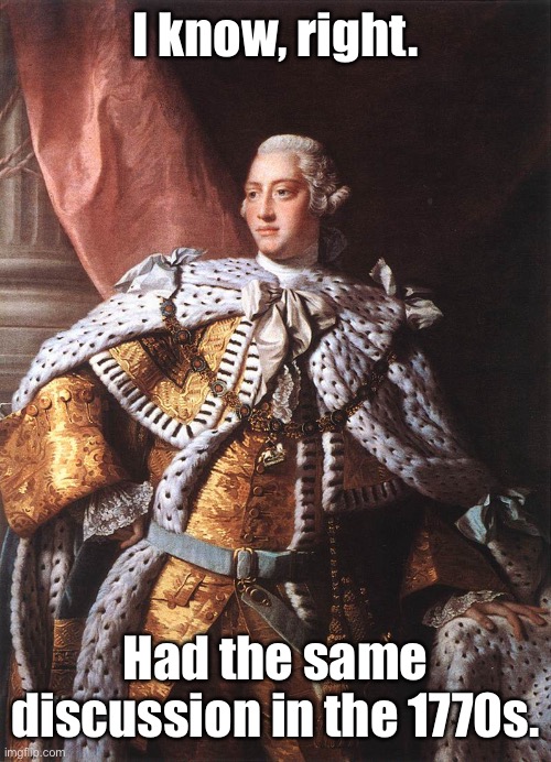 King George III | I know, right. Had the same discussion in the 1770s. | image tagged in king george iii | made w/ Imgflip meme maker
