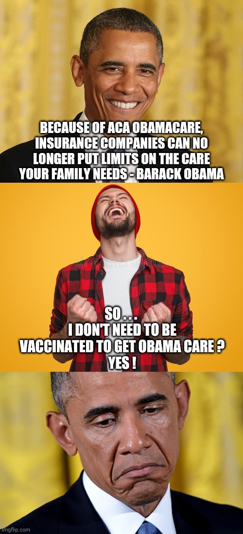 Oops, Barry... | BECAUSE OF ACA OBAMACARE, INSURANCE COMPANIES CAN NO LONGER PUT LIMITS ON THE CARE YOUR FAMILY NEEDS - BARACK OBAMA; SO . . . 
I DON'T NEED TO BE VACCINATED TO GET OBAMA CARE ?
YES ! | image tagged in obama,biden,vaccine,covid-19,obamacare,democrats | made w/ Imgflip meme maker