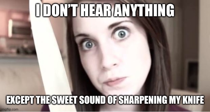 Overly Attached Girlfriend Knife | I DON’T HEAR ANYTHING EXCEPT THE SWEET SOUND OF SHARPENING MY KNIFE | image tagged in overly attached girlfriend knife | made w/ Imgflip meme maker