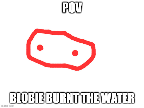 shitpost rp | POV; BLOBIE BURNT THE WATER | image tagged in blank white template | made w/ Imgflip meme maker