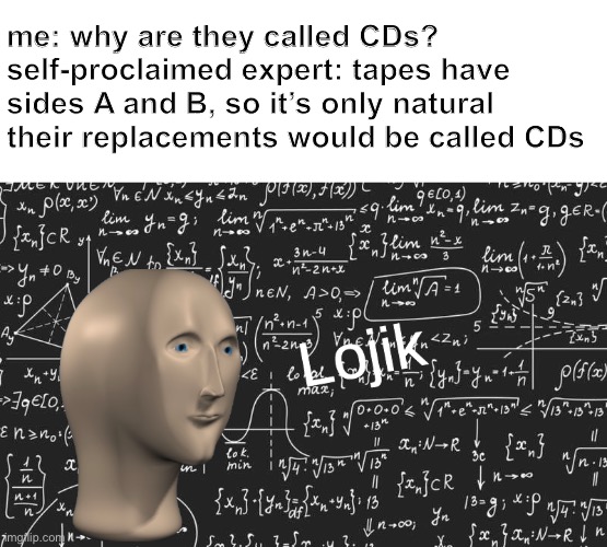 Your meme format is lame and unoriginal! Go somewhere else with that shit | me: why are they called CDs?
self-proclaimed expert: tapes have sides A and B, so it’s only natural their replacements would be called CDs | image tagged in lojik,um no,seems legit,funny,the misunderstanding is strong with this one,oh wow are you actually reading these tags | made w/ Imgflip meme maker