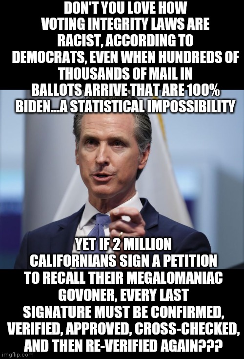 Do Democrats cheat? Yes! Are they hypocrites? Yes! Will you still defend them to keep President Dementia in office? BIG yes! | DON'T YOU LOVE HOW VOTING INTEGRITY LAWS ARE RACIST, ACCORDING TO DEMOCRATS, EVEN WHEN HUNDREDS OF THOUSANDS OF MAIL IN BALLOTS ARRIVE THAT ARE 100% BIDEN...A STATISTICAL IMPOSSIBILITY; YET IF 2 MILLION CALIFORNIANS SIGN A PETITION TO RECALL THEIR MEGALOMANIAC GOVONER, EVERY LAST SIGNATURE MUST BE CONFIRMED, VERIFIED, APPROVED, CROSS-CHECKED, AND THEN RE-VERIFIED AGAIN??? | image tagged in gavin newsom shelter in place order,mind control,liberal logic,liberal hypocrisy,liar liar | made w/ Imgflip meme maker