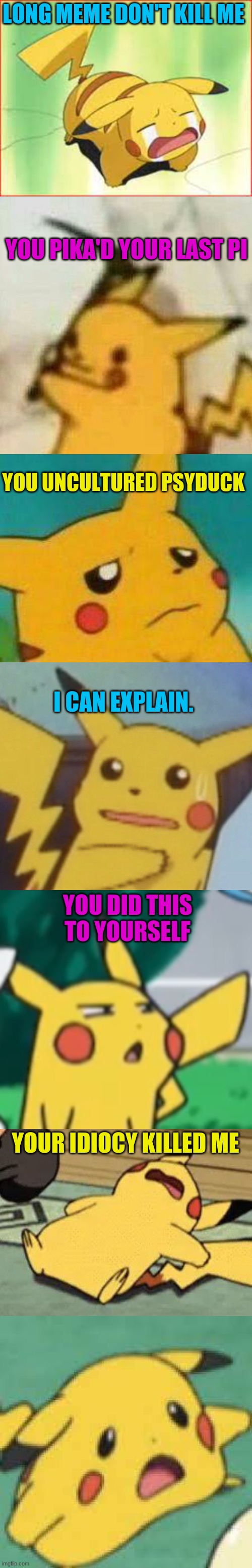 Pikachu long meme | LONG MEME DON'T KILL ME; YOU PIKA'D YOUR LAST PI; YOU UNCULTURED PSYDUCK; I CAN EXPLAIN. YOU DID THIS TO YOURSELF; YOUR IDIOCY KILLED ME | image tagged in long meme,pikachu | made w/ Imgflip meme maker