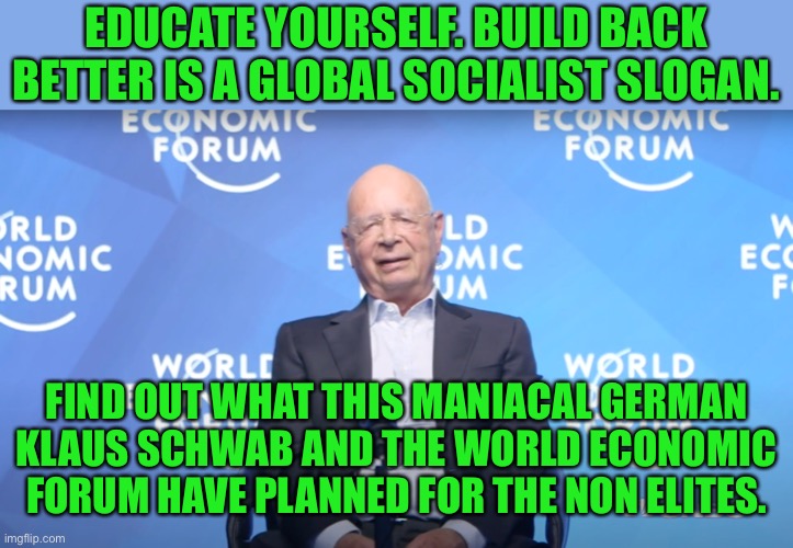 Global Socislism is the means of your enslavement. | EDUCATE YOURSELF. BUILD BACK BETTER IS A GLOBAL SOCIALIST SLOGAN. FIND OUT WHAT THIS MANIACAL GERMAN KLAUS SCHWAB AND THE WORLD ECONOMIC FORUM HAVE PLANNED FOR THE NON ELITES. | image tagged in klaus schwab,globalism,communist socialist,progressives,world economic forum are socialists | made w/ Imgflip meme maker