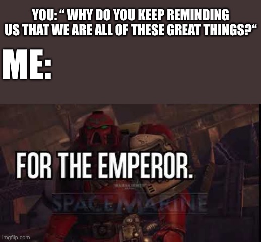 I’m jk lol.  It’s because you guys deserve that and I like to :D | YOU: “ WHY DO YOU KEEP REMINDING US THAT WE ARE ALL OF THESE GREAT THINGS?“; ME: | image tagged in for the emperor | made w/ Imgflip meme maker