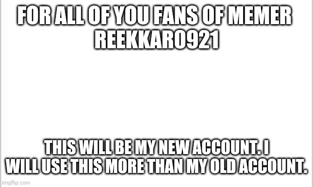 white background | FOR ALL OF YOU FANS OF MEMER 
REEKKAR0921; THIS WILL BE MY NEW ACCOUNT. I WILL USE THIS MORE THAN MY OLD ACCOUNT. | image tagged in white background | made w/ Imgflip meme maker