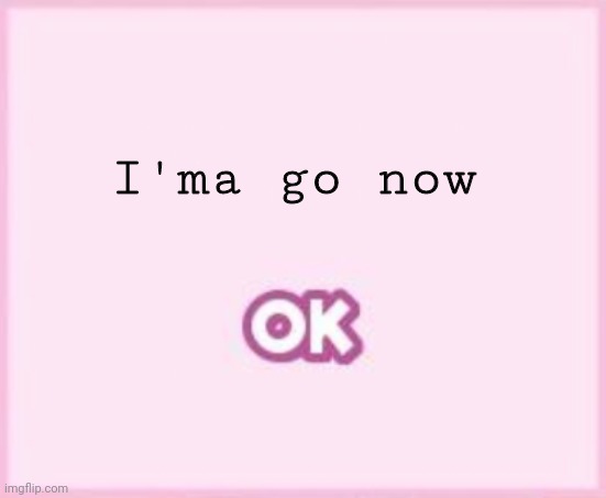 ok | I'ma go now | image tagged in ok | made w/ Imgflip meme maker