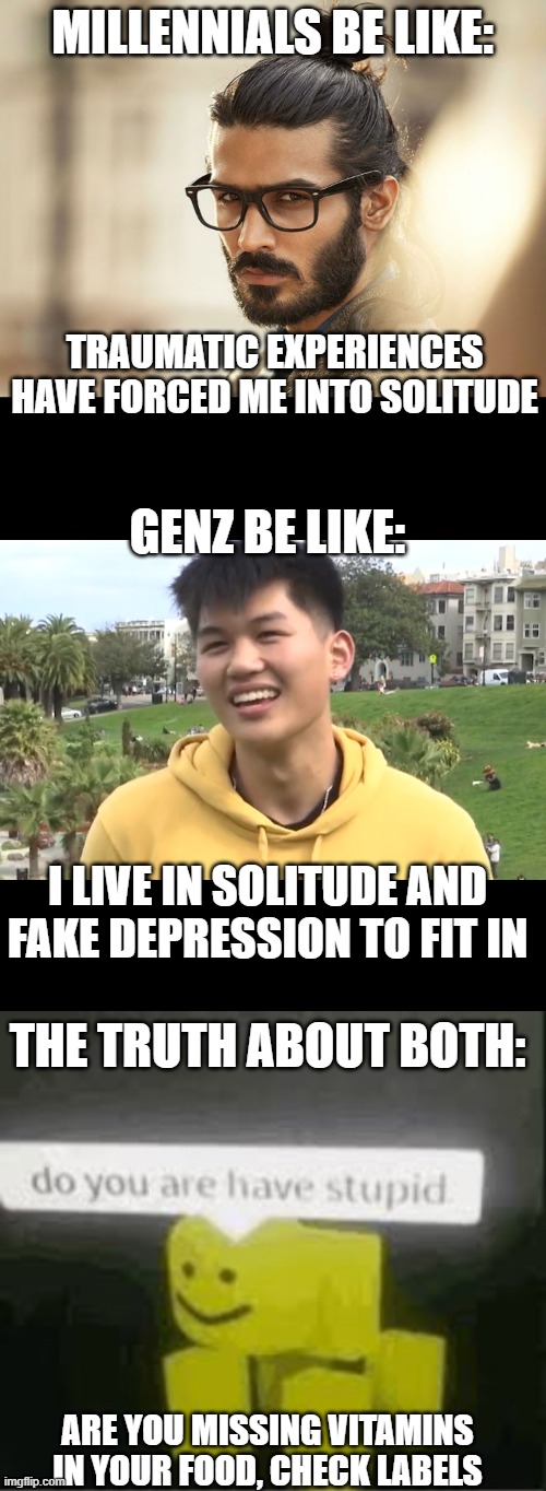 The truth it hurts | MILLENNIALS BE LIKE:; TRAUMATIC EXPERIENCES HAVE FORCED ME INTO SOLITUDE; GENZ BE LIKE:; I LIVE IN SOLITUDE AND FAKE DEPRESSION TO FIT IN; THE TRUTH ABOUT BOTH:; ARE YOU MISSING VITAMINS IN YOUR FOOD, CHECK LABELS | image tagged in man bun millenial,dumbgenz,do you are have stupid,memes,funny | made w/ Imgflip meme maker