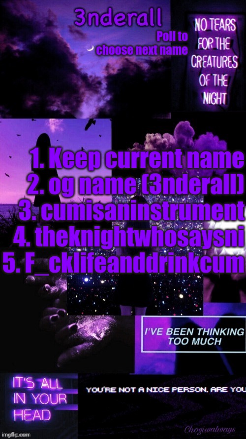 Answer in comments with the number next to the name | Poll to choose next name; 1. Keep current name
2. og name (3nderall)
3. cumisaninstrument
4. theknightwhosaysni
5. F_cklifeanddrinkcum | image tagged in ty bean_child 3nderall black and purple temp | made w/ Imgflip meme maker