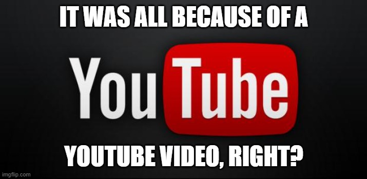 youtube | IT WAS ALL BECAUSE OF A YOUTUBE VIDEO, RIGHT? | image tagged in youtube | made w/ Imgflip meme maker