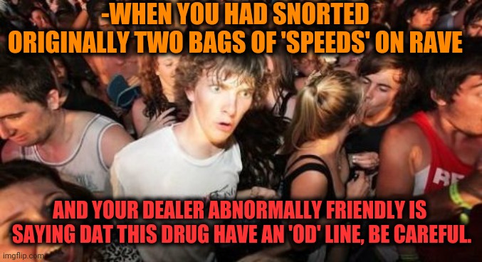 -Scarry substance. | -WHEN YOU HAD SNORTED ORIGINALLY TWO BAGS OF 'SPEEDS' ON RAVE; AND YOUR DEALER ABNORMALLY FRIENDLY IS  SAYING DAT THIS DRUG HAVE AN 'OD' LINE, BE CAREFUL. | image tagged in memes,sudden clarity clarence,i am speed,bags,rave,don't do drugs | made w/ Imgflip meme maker