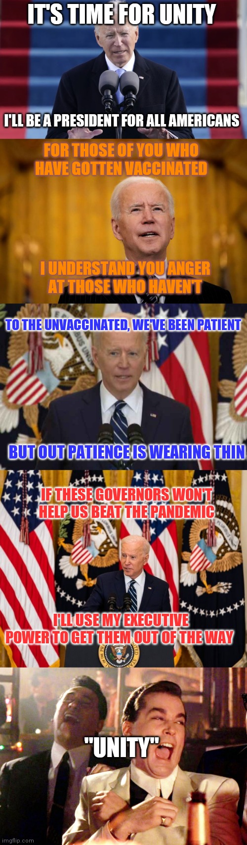 "Thanks for complying, and for those that didn't fall in line, I'll make you | IT'S TIME FOR UNITY; I'LL BE A PRESIDENT FOR ALL AMERICANS; FOR THOSE OF YOU WHO
HAVE GOTTEN VACCINATED; I UNDERSTAND YOU ANGER
AT THOSE WHO HAVEN'T; TO THE UNVACCINATED, WE'VE BEEN PATIENT; BUT OUT PATIENCE IS WEARING THIN; IF THESE GOVERNORS WON'T HELP US BEAT THE PANDEMIC; I'LL USE MY EXECUTIVE POWER TO GET THEM OUT OF THE WAY; "UNITY" | image tagged in biden inaugural speech,joe biden speech,president joe biden usa news conference,joe biden press conference,memes,covid-19 | made w/ Imgflip meme maker