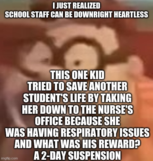 carl wheezer sussy | THIS ONE KID TRIED TO SAVE ANOTHER STUDENT'S LIFE BY TAKING HER DOWN TO THE NURSE'S OFFICE BECAUSE SHE WAS HAVING RESPIRATORY ISSUES
AND WHAT WAS HIS REWARD?
A 2-DAY SUSPENSION; I JUST REALIZED
SCHOOL STAFF CAN BE DOWNRIGHT HEARTLESS | image tagged in carl wheezer sussy | made w/ Imgflip meme maker