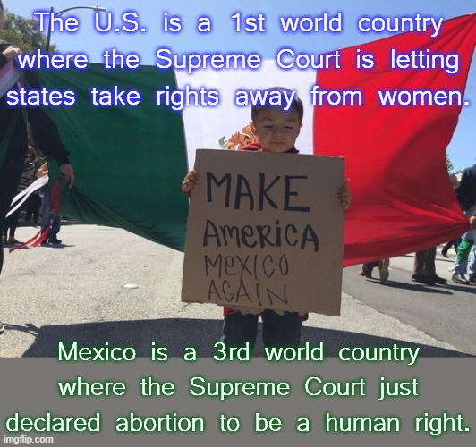 If you can't get to New Mexico to take care of your health, try old Mexico. | The U.S. is a 1st world country where the Supreme Court is letting states take rights away from women. Mexico is a 3rd world country where the Supreme Court just declared abortion to be a human right. | image tagged in make america mexico again,pro-choice,catholic,country | made w/ Imgflip meme maker