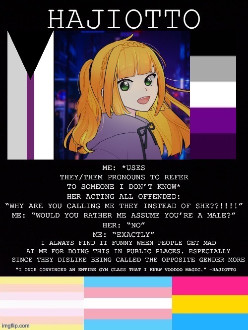 Especially since people are much more androgynous than they used to (at least where I live), which I really like | ME: *USES THEY/THEM PRONOUNS TO REFER TO SOMEONE I DON’T KNOW*
HER ACTING ALL OFFENDED: “WHY ARE YOU CALLING ME THEY INSTEAD OF SHE??!!!!”
ME: “WOULD YOU RATHER ME ASSUME YOU’RE A MALE?”
HER: “NO”
ME: “EXACTLY”; I ALWAYS FIND IT FUNNY WHEN PEOPLE GET MAD AT ME FOR DOING THIS IN PUBLIC PLACES. ESPECIALLY SINCE THEY DISLIKE BEING CALLED THE OPPOSITE GENDER MORE | image tagged in hajiotto s template | made w/ Imgflip meme maker