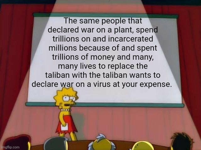 Covid1984 | The same people that declared war on a plant, spend trillions on and incarcerated millions because of and spent trillions of money and many, many lives to replace the taliban with the taliban wants to declare war on a virus at your expense. | image tagged in lisa simpson's presentation | made w/ Imgflip meme maker