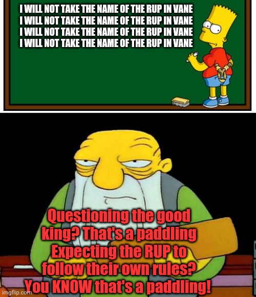 I WILL NOT TAKE THE NAME OF THE RUP IN VANE
I WILL NOT TAKE THE NAME OF THE RUP IN VANE
I WILL NOT TAKE THE NAME OF THE RUP IN VANE
I WILL N | image tagged in simpson chalkboard blank,memes,that's a paddlin' | made w/ Imgflip meme maker