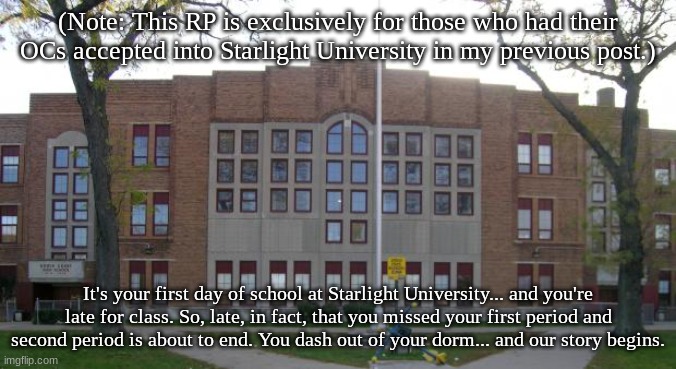 Our first Starlight University reprise RP focuses on the beginning of school. Good luck! | (Note: This RP is exclusively for those who had their OCs accepted into Starlight University in my previous post.); It's your first day of school at Starlight University... and you're late for class. So, late, in fact, that you missed your first period and second period is about to end. You dash out of your dorm... and our story begins. | image tagged in high school | made w/ Imgflip meme maker