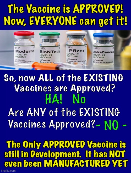 WHY the Bait & Switch?  THEY Can’t tell YOU the Whole Truth | The Vaccine is APPROVED!
Now, EVERYONE can get it! So, now ALL of the EXISTING
 Vaccines are Approved? HA!   No; Are ANY of the EXISTING
Vaccines Approved? - NO -; The Only APPROVED Vaccine is
still in Development.  It has NOT 
even been MANUFACTURED YET | image tagged in memes,vaccine,scam demic,emergency use experimental,power money control,lies lies more lies | made w/ Imgflip meme maker