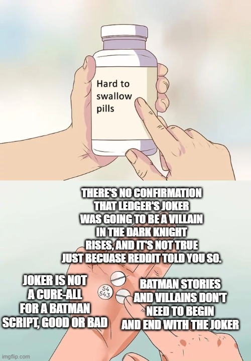 The Joker is overexposed. I'm not sorry. | THERE'S NO CONFIRMATION THAT LEDGER'S JOKER WAS GOING TO BE A VILLAIN IN THE DARK KNIGHT RISES, AND IT'S NOT TRUE JUST BECUASE REDDIT TOLD YOU SO. JOKER IS NOT A CURE-ALL FOR A BATMAN SCRIPT, GOOD OR BAD; BATMAN STORIES AND VILLAINS DON'T NEED TO BEGIN AND END WITH THE JOKER | image tagged in hard to swallow pills,reddit,batman,dc comics,the joker,the dark knight rises | made w/ Imgflip meme maker