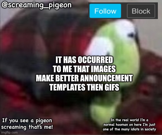 @screaming_pigeon; IT HAS OCCURRED TO ME THAT IMAGES MAKE BETTER ANNOUNCEMENT TEMPLATES THEN GIFS; If you see a pigeon screaming that’s me! In the real world I’m a normal hooman on here I’m just one of the many idiots in society | made w/ Imgflip meme maker