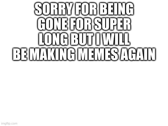 i am back | SORRY FOR BEING GONE FOR SUPER LONG BUT I WILL BE MAKING MEMES AGAIN | image tagged in blank white template | made w/ Imgflip meme maker