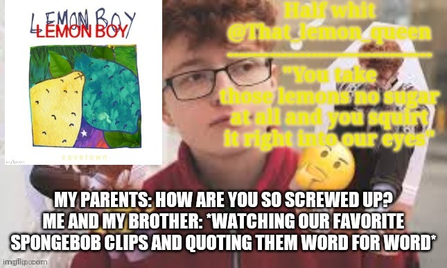 "And someone should put you in a box floating down the river grandma" | MY PARENTS: HOW ARE YOU SO SCREWED UP?
ME AND MY BROTHER: *WATCHING OUR FAVORITE SPONGEBOB CLIPS AND QUOTING THEM WORD FOR WORD* | image tagged in half whit | made w/ Imgflip meme maker