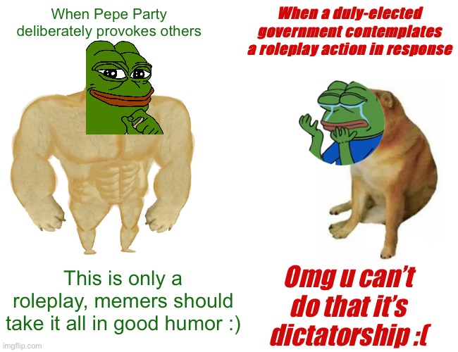 PEPE PARTY HYPOCRISY DETECTED — PUNISHMENTS ARE ONLY ROLEPLAY :) | When Pepe Party deliberately provokes others; When a duly-elected government contemplates a roleplay action in response; This is only a roleplay, memers should take it all in good humor :); Omg u can’t do that it’s dictatorship :( | image tagged in memes,buff doge vs cheems,pepe party,hypocrisy,hypocrisy detected,roleplaying | made w/ Imgflip meme maker