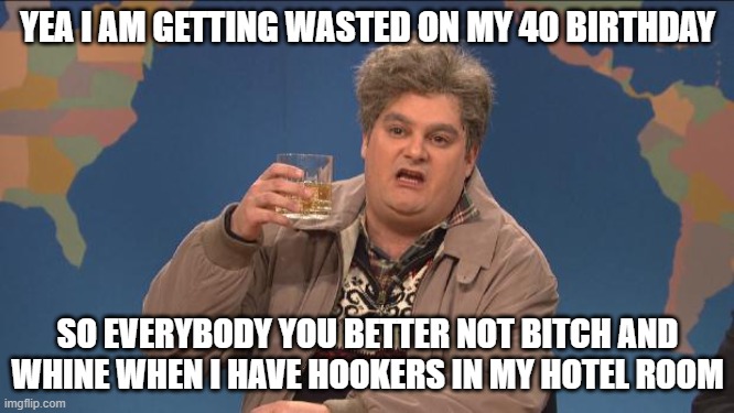 drunk uncle | YEA I AM GETTING WASTED ON MY 40 BIRTHDAY; SO EVERYBODY YOU BETTER NOT BITCH AND WHINE WHEN I HAVE HOOKERS IN MY HOTEL ROOM | image tagged in drunk uncle | made w/ Imgflip meme maker