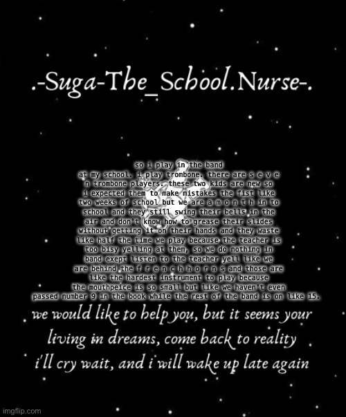 i know n o b o d y c a r e s and they d i d n 't a s k | so i play in the band at my school. i play trombone. there are s e v e n trombone players. these two kids are new so i expected them to make mistakes the fist like two weeks of school but we are a m o n t h in to school and they still swing their bells in the air and don't know how to grease their slides without getting it on their hands and they waste like half the time we play because the teacher is too bisy yelling at them, so we do nothing in band exept listen to the teacher yell like we are behind the f r e n c h h o r n s and those are like the hardest instrument to play because the mouthpeice is so small but like we haven't even passed number 9 in the book while the rest of the band is on like 15. | image tagged in another template d | made w/ Imgflip meme maker