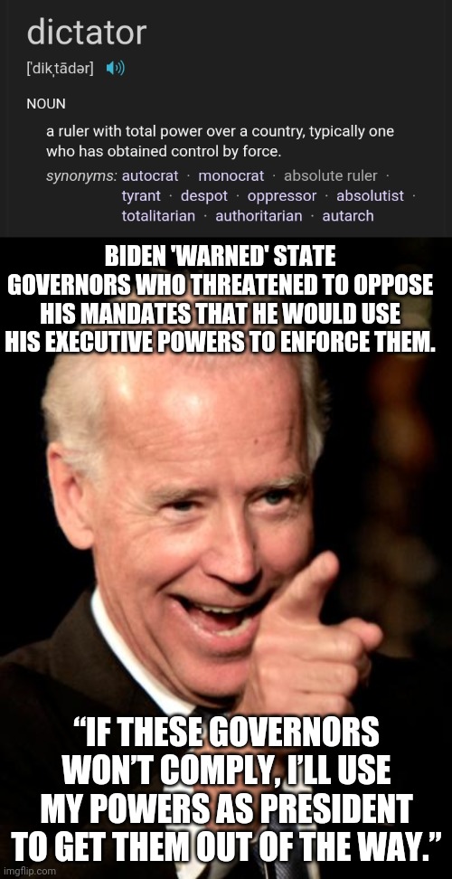 Define 'dictator' | BIDEN 'WARNED' STATE GOVERNORS WHO THREATENED TO OPPOSE HIS MANDATES THAT HE WOULD USE HIS EXECUTIVE POWERS TO ENFORCE THEM. “IF THESE GOVERNORS WON’T COMPLY, I’LL USE MY POWERS AS PRESIDENT TO GET THEM OUT OF THE WAY.” | image tagged in memes,smilin biden | made w/ Imgflip meme maker