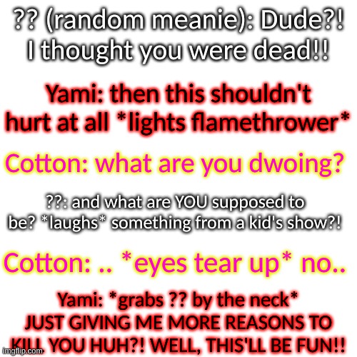 Ron: I'm gonna love seeing how this ends | ?? (random meanie): Dude?! I thought you were dead!! Yami: then this shouldn't hurt at all *lights flamethrower*; Cotton: what are you dwoing? ??: and what are YOU supposed to be? *laughs* something from a kid's show?! Cotton: .. *eyes tear up* no.. Yami: *grabs ?? by the neck* JUST GIVING ME MORE REASONS TO KILL YOU HUH?! WELL, THIS'LL BE FUN!! | image tagged in memes,blank transparent square | made w/ Imgflip meme maker